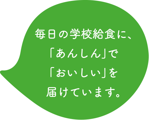 毎日の学校給食に、「あんしん」で「おいしい」を届けています。